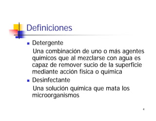 4
Definiciones
Detergente
Una combinación de uno o más agentes
químicos que al mezclarse con agua es
capaz de remover sucio de la superficie
mediante acción física o química
Desinfectante
Una solución química que mata los
microorganismos
 