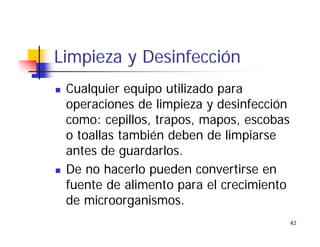 42
Limpieza y Desinfección
Cualquier equipo utilizado para
operaciones de limpieza y desinfección
como: cepillos, trapos, mapos, escobas
o toallas también deben de limpiarse
antes de guardarlos.
De no hacerlo pueden convertirse en
fuente de alimento para el crecimiento
de microorganismos.
 