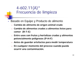 43
4-602.11(A)*
Frecuencia de limpieza
Basado en Equipo y Producto de alimento
Cambio de alimento de origen animal crudo
Cambio de alimentos crudos a alimentos listos para
comer (R-T-E)
Entre usos con frutas y hortalizas crudas y alimentos
potencialmente peligrosos (P-H-F)
Antes de guardar artefactos para medir temperatura
En cualquier momento del proceso cuando pueda
ocurrir una contaminación.
 