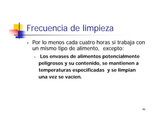 46
Frecuencia de limpieza
Por lo menos cada cuatro horas si trabaja con
un mismo tipo de alimento, excepto:
Los envases de alimentos potencialmente
peligrosos y su contenido, se mantienen a
temperaturas especificadas y se limpian
una vez se vacíen.
 