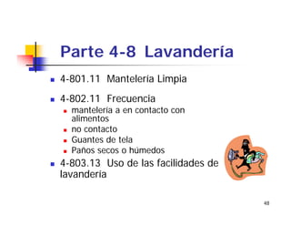 48
Parte 4-8 Lavandería
4-801.11 Mantelería Limpia
4-802.11 Frecuencia
mantelería a en contacto con
alimentos
no contacto
Guantes de tela
Paños secos o húmedos
4-803.13 Uso de las facilidades de
lavandería
 