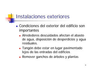 6
Instalaciones exteriores
Condiciones del exterior del edificio son
importantes
Alrededores descuidados afectan el abasto
de agua, disposición de desperdicios y agua
residuales.
Tangón debe estar en lugar pavimentado
lejos de las entradas del edificios
Remover ganchos de árboles y plantas
 