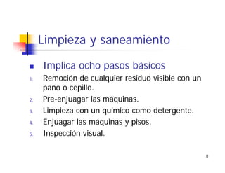 8
Limpieza y saneamiento
Implica ocho pasos básicos
1. Remoción de cualquier residuo visible con un
paño o cepillo.
2. Pre-enjuagar las máquinas.
3. Limpieza con un químico como detergente.
4. Enjuagar las máquinas y pisos.
5. Inspección visual.
 