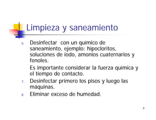 9
Limpieza y saneamiento
6. Desinfectar con un químico de
saneamiento, ejemplo: hipocloritos,
soluciones de iodo, amonios cuaternarios y
fenoles.
Es importante considerar la fuerza química y
el tiempo de contacto.
7. Desinfectar primero los pisos y luego las
máquinas.
8. Eliminar exceso de humedad.
 