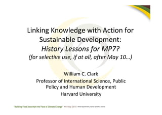 Linking Knowledge with Action for
    Sustainable Development:
     History Lessons for MP7?
(for selective use, if at all, after May 10…)

                William C. Clark
   Professor of International Science, Public
       Policy and Human Development
              Harvard University
 