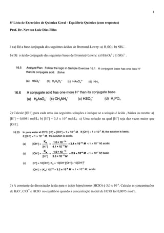 1
8ª Lista de Exercícios de Química Geral - Equilíbrio Químico (com respostas)
Prof. Dr. Newton Luiz Dias Filho
1) a) Dê a base conjugada dos seguintes ácidos de Bronsted-Lowry: a) H2SO3; b) NH4
+
.
b) Dê o ácido conjugado das seguintes bases de Bronsted-Lowry: a) HAsO4
2-
; b) SO4
2-
.
2) Calcule [OH-
] para cada uma das seguintes soluções e indique se a solução é ácida , básica ou neutra: a)
[H+
] = 0,0041 mol/L; b) [H+
] = 3,5 x 10-9
mol/L; c) Uma solução na qual [H+
] seja dez vezes maior que
[OH-
].
3) A constante de dissociação ácida para o ácido hipocloroso (HClO) é 3,0 x 10-8
. Calcule as concentrações
de H3O+
, ClO¯ e HClO no equilíbrio quando a concentração inicial de HClO for 0,0075 mol/L.
 