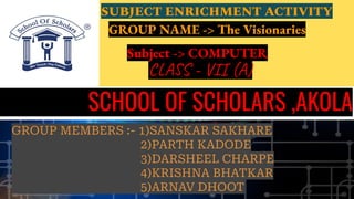 SCHOOL OF SCHOLARS ,AKOLA
CLASS - VII (A)
SUBJECT ENRICHMENT ACTIVITY
GROUP NAME -> The Visionaries
GROUP MEMBERS :- 1)SANSKAR SAKHARE
2)PARTH KADODE
3)DARSHEEL CHARPE
4)KRISHNA BHATKAR
5)ARNAV DHOOT
Subject -> COMPUTER
 