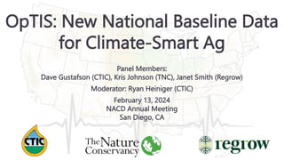OpTIS: New National Baseline Data
for Climate-Smart Ag
Panel Members:
Dave Gustafson (CTIC), Kris Johnson (TNC), Janet Smith (Regrow)
Moderator: Ryan Heiniger (CTIC)
February 13, 2024
NACD Annual Meeting
San Diego, CA
 