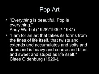 Pop Art
• "Everything is beautiful. Pop is
everything."
Andy Warhol (1928?1930?-1987)
• "I am for an art that takes its forms from
the lines of life itself, that twists and
extends and accumulates and spits and
drips and is heavy and coarse and blunt
and sweet and stupid as life itself."
Claes Oldenburg (1929-),
 