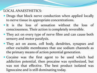 LOCAL ANAESTHETICS:
 Drugs that block nerve conduction when applied locally
to nerve tissue in appropriate concentrations.
 It is the loss of sensation without the loss of
consciousness. Their action is completely reversible.
 They act on every type of nerve fibre and can cause both
sensory and motor paralysis.
 They act on axons, cell body, dendrites, synapses and
other excitable membranes that use sodium channels as
the primary means of action potential generation.
 Cocaine was the first agent to be used which had
addiction potential, then procaine was synthesized, but
was not that effective. The best product isolated was
lignocaine and is still dominating today.
 