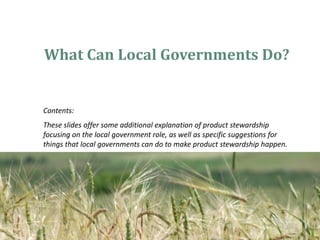 What Can Local Governments Do?


Contents:
These slides offer some additional explanation of product stewardship
focusing on the local government role, as well as specific suggestions for
things that local governments can do to make product stewardship happen.
 