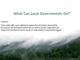 What Can Local Governments Do?
Contents:
These slides offer some additional explanation of product stewardship
focusing on the local government role, as well as specific suggestions for
things that local governments can do to make product stewardship happen.




                          This presentation was prepared by The Product Stewardship Institute, an equal opportunity provider and employer.
 