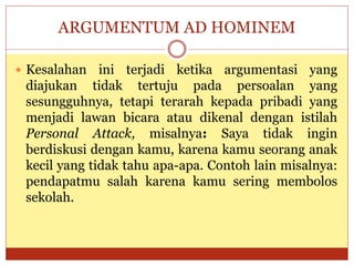 ARGUMENTUM AD HOMINEM
 Kesalahan ini terjadi ketika argumentasi yang
diajukan tidak tertuju pada persoalan yang
sesungguhnya, tetapi terarah kepada pribadi yang
menjadi lawan bicara atau dikenal dengan istilah
Personal Attack, misalnya: Saya tidak ingin
berdiskusi dengan kamu, karena kamu seorang anak
kecil yang tidak tahu apa-apa. Contoh lain misalnya:
pendapatmu salah karena kamu sering membolos
sekolah.
 