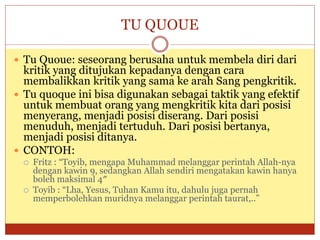 TU QUOUE
 Tu Quoue: seseorang berusaha untuk membela diri dari
kritik yang ditujukan kepadanya dengan cara
membalikkan kritik yang sama ke arah Sang pengkritik.
 Tu quoque ini bisa digunakan sebagai taktik yang efektif
untuk membuat orang yang mengkritik kita dari posisi
menyerang, menjadi posisi diserang. Dari posisi
menuduh, menjadi tertuduh. Dari posisi bertanya,
menjadi posisi ditanya.
 CONTOH:
 Fritz : “Toyib, mengapa Muhammad melanggar perintah Allah-nya
dengan kawin 9, sedangkan Allah sendiri mengatakan kawin hanya
boleh maksimal 4″
 Toyib : “Lha, Yesus, Tuhan Kamu itu, dahulu juga pernah
memperbolehkan muridnya melanggar perintah taurat,..”
 