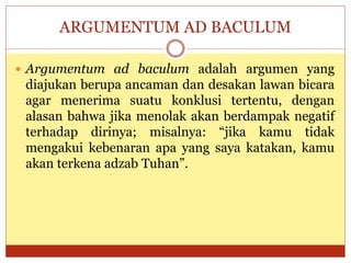 ARGUMENTUM AD BACULUM
 Argumentum ad baculum adalah argumen yang
diajukan berupa ancaman dan desakan lawan bicara
agar menerima suatu konklusi tertentu, dengan
alasan bahwa jika menolak akan berdampak negatif
terhadap dirinya; misalnya: “jika kamu tidak
mengakui kebenaran apa yang saya katakan, kamu
akan terkena adzab Tuhan”.
 