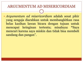 ARGUMENTUM AD MISERICORDIAM
 Argumentum ad misericordiam adalah sesat pikir
yang sengaja diarahkan untuk membangkitkan rasa
belas kasihan lawan bicara dengan tujuan untuk
mencapai keinginan tertentu; misalnya: “Saya
mencuri karena saya miskin dan tidak bisa membeli
sandang dan pangan”.
 