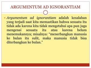ARGUMENTUM AD IGNORANTIAM
 Argumentum ad ignorantiam adalah kesalahan
yang terjadi saat kita memastikan bahwa sesuatu itu
tidak ada karena kita tidak mengetahui apa pun juga
mengenai sesuatu itu atau karena belum
menemukannya; misalnya: “menerbangkan manusia
ke bulan itu sulit, maka manusia tidak bisa
diterbangkan ke bulan.”
 