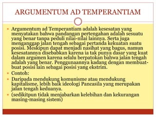 ARGUMENTUM AD TEMPERANTIAM
 Argumentum ad Temperantiam adalah kesesatan yang
menyatakan bahwa pandangan pertengahan adalah sesuatu
yang benar tanpa peduli nilai-nilai lainnya. Serta juga
menganggap jalan tengah sebagai pertanda kekuatan suatu
posisi. Meskipun dapat menjadi nasihat yang bagus, namun
kesesatannya disebabkan karena ia tak punya dasar yang kuat
dalam argumen karena selalu berpatokan bahwa jalan tengah
adalah yang benar. Penggunaannya kadang dengan membuat-
buat posisi lain sebagai posisi yang ekstrim.
 Contoh:
 Daripada mendukung komunisme atau mendukung
kapitalisme, lebih baik ideologi Pancasila yang merupakan
jalan tengah keduanya.
 (sedikitpun tidak menjabarkan kelebihan dan kekurangan
masing-masing sistem)
 
