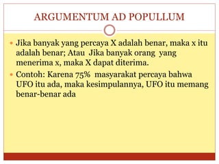 ARGUMENTUM AD POPULLUM
 Jika banyak yang percaya X adalah benar, maka x itu
adalah benar; Atau Jika banyak orang yang
menerima x, maka X dapat diterima.
 Contoh: Karena 75% masyarakat percaya bahwa
UFO itu ada, maka kesimpulannya, UFO itu memang
benar-benar ada
 