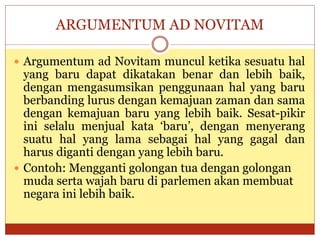 ARGUMENTUM AD NOVITAM
 Argumentum ad Novitam muncul ketika sesuatu hal
yang baru dapat dikatakan benar dan lebih baik,
dengan mengasumsikan penggunaan hal yang baru
berbanding lurus dengan kemajuan zaman dan sama
dengan kemajuan baru yang lebih baik. Sesat-pikir
ini selalu menjual kata ‘baru’, dengan menyerang
suatu hal yang lama sebagai hal yang gagal dan
harus diganti dengan yang lebih baru.
 Contoh: Mengganti golongan tua dengan golongan
muda serta wajah baru di parlemen akan membuat
negara ini lebih baik.
 