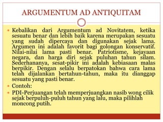 ARGUMENTUM AD ANTIQUITAM
 Kebalikan dari Argumentum ad Novitatem, ketika
sesuatu benar dan lebih baik karena merupakan sesuatu
yang sudah dipercaya dan digunakan sejak lama.
Argumen ini adalah favorit bagi golongan konservatif.
Nilai-nilai lama pasti benar. Patriotisme, kejayaan
negara, dan harga diri sejak puluhan tahun silam.
Sederhananya, sesat-pikir ini adalah kebiasaan malas
berpikir. Dengan selalu berpatokan bahwa cara lama
telah dijalankan bertahun-tahun, maka itu dianggap
sesuatu yang pasti benar.
 Contoh:
 PDI-Perjuangan telah memperjuangkan nasib wong cilik
sejak berpuluh-puluh tahun yang lalu, maka pilihlah
moncong putih.
 