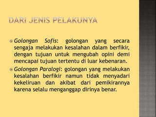  Golongan Sofis: golongan yang secara
sengaja melakukan kesalahan dalam berfikir,
dengan tujuan untuk mengubah opini demi
mencapai tujuan tertentu di luar kebenaran.
 Golongan Paralogi: golongan yang melakukan
kesalahan berfikir namun tidak menyadari
kekeliruan dan akibat dari pemikirannya
karena selalu menganggap dirinya benar.
 