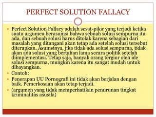 PERFECT SOLUTION FALLACY
 Perfect Solution Fallacy adalah sesat-pikir yang terjadi ketika
suatu argumen berasumsi bahwa sebuah solusi sempurna itu
ada, dan sebuah solusi harus ditolak karena sebagian dari
masalah yang ditangani akan tetap ada setelah solusi tersebut
diterapkan. Asumsinya, jika tidak ada solusi sempurna, tidak
akan ada solusi yang bertahan lama secara politik setelah
diimplementasi. Tetap saja, banyak orang tergiur oleh ide
solusi sempurna, mungkin karena itu sangat mudah untuk
dibayangkan.
 Contoh:
 Penerapan UU Pornografi ini tidak akan berjalan dengan
baik. Pemerkosaan akan tetap terjadi.
 (argumen yang tidak memperhatikan penurunan tingkat
kriminalitas asusila)
 