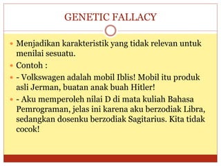 GENETIC FALLACY
 Menjadikan karakteristik yang tidak relevan untuk
menilai sesuatu.
 Contoh :
 - Volkswagen adalah mobil Iblis! Mobil itu produk
asli Jerman, buatan anak buah Hitler!
 - Aku memperoleh nilai D di mata kuliah Bahasa
Pemrograman, jelas ini karena aku berzodiak Libra,
sedangkan dosenku berzodiak Sagitarius. Kita tidak
cocok!
 