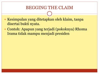 BEGGING THE CLAIM
 Kesimpulan yang ditetapkan oleh klaim, tanpa
disertai bukti nyata.
 Contoh: Apapun yang terjadi (pokoknya) Rhoma
Irama tidak mampu menjadi presiden
 