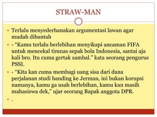 STRAW-MAN
 Terlalu menyederhanakan argumentasi lawan agar
mudah dibantah
 - “Kamu terlalu berlebihan menyikapi ancaman FIFA
untuk mencekal timnas sepak bola Indonesia, santai aja
kali bro. Itu cuma gertak sambal.” kata seorang pengurus
PSSI.
 - “Kita kan cuma membagi uang sisa dari dana
perjalanan studi banding ke Jerman, ini bukan korupsi
namanya, kamu ga usah berlebihan, kamu kan masih
mahasiswa dek,” ujar seorang Bapak anggota DPR.
 .
 