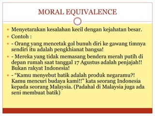 MORAL EQUIVALENCE
 Menyetarakan kesalahan kecil dengan kejahatan besar.
 Contoh :
 - Orang yang mencetak gol bunuh diri ke gawang timnya
sendiri itu adalah pengkhianat bangsa!
 - Mereka yang tidak memasang bendera merah putih di
depan rumah saat tanggal 17 Agustus adalah penjajah!!
Bukan rakyat Indonesia!
 - “Kamu menyebut batik adalah produk negaramu?!
Kamu mencuri budaya kami!!” kata seorang Indonesia
kepada seorang Malaysia. (Padahal di Malaysia juga ada
seni membuat batik)
 