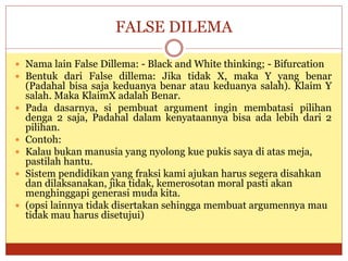 FALSE DILEMA
 Nama lain False Dillema: - Black and White thinking; - Bifurcation
 Bentuk dari False dillema: Jika tidak X, maka Y yang benar
(Padahal bisa saja keduanya benar atau keduanya salah). Klaim Y
salah. Maka KlaimX adalah Benar.
 Pada dasarnya, si pembuat argument ingin membatasi pilihan
denga 2 saja, Padahal dalam kenyataannya bisa ada lebih dari 2
pilihan.
 Contoh:
 Kalau bukan manusia yang nyolong kue pukis saya di atas meja,
pastilah hantu.
 Sistem pendidikan yang fraksi kami ajukan harus segera disahkan
dan dilaksanakan, jika tidak, kemerosotan moral pasti akan
menghinggapi generasi muda kita.
 (opsi lainnya tidak disertakan sehingga membuat argumennya mau
tidak mau harus disetujui)
 