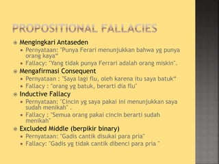  Mengingkari Antaseden
 Pernyataan: "Punya Ferari menunjukkan bahwa yg punya
orang kaya“
 Fallacy: "Yang tidak punya Ferrari adalah orang miskin".
 Mengafirmasi Consequent
 Pernyataan : "Saya lagi flu, oleh karena itu saya batuk“
 Fallacy : "orang yg batuk, berarti dia flu"
 Inductive Fallacy
 Pernyataan: "Cincin yg saya pakai ini menunjukkan saya
sudah menikah" .
 Fallacy : "Semua orang pakai cincin berarti sudah
menikah"
 Excluded Middle (berpikir binary)
 Pernyataan: "Gadis cantik disukai para pria"
 Fallacy: "Gadis yg tidak cantik dibenci para pria "
 