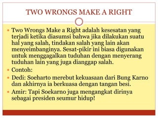 TWO WRONGS MAKE A RIGHT
 Two Wrongs Make a Right adalah kesesatan yang
terjadi ketika diasumsi bahwa jika dilakukan suatu
hal yang salah, tindakan salah yang lain akan
menyeimbanginya. Sesat-pikir ini biasa digunakan
untuk menggagalkan tuduhan dengan menyerang
tuduhan lain yang juga dianggap salah.
 Contoh:
 Dedi: Soeharto merebut kekuasaan dari Bung Karno
dan akhirnya ia berkuasa dengan tangan besi.
 Amir: Tapi Soekarno juga mengangkat dirinya
sebagai presiden seumur hidup!
 