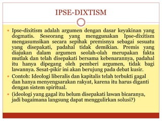 IPSE-DIXTISM
 Ipse-dixitism adalah argumen dengan dasar keyakinan yang
dogmatis. Seseorang yang menggunakan Ipse-dixitism
mengasumsikan secara sepihak premisnya sebagai sesuatu
yang disepakati, padahal tidak demikian. Premis yang
diajukan dalam argumen seolah-olah merupakan fakta
mutlak dan telah disepakati bersama kebenarannya, padahal
itu hanya dipegang oleh pemberi argumen, tidak bagi
lawannya. Sesat-pikir ini akan berujung pada debat kusir.
 Contoh: Ideologi liberalis dan kapitalis telah terbukti gagal
dan hanya menyengsarakan rakyat, karena itu harus diganti
dengan sistem spiritual.
 (ideologi yang gagal itu belum disepakati lawan bicaranya,
jadi bagaimana langsung dapat menggulirkan solusi?)
 