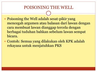 POISONING THE WELL
 Poisoning the Well adalah sesat-pikir yang
mencegah argumen atau balasan dari lawan dengan
cara membuat lawan dianggap tercela dengan
berbagai tuduhan bahkan sebelum lawan sempat
bicara.
 Contoh: Semua yang dilakukan oleh KPK adalah
rekayasa untuk menjatuhkan PKS
 