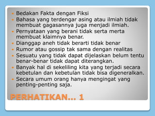 PERHATIKAN... 1
 Bedakan Fakta dengan Fiksi
 Bahasa yang terdengar asing atau ilmiah tidak
membuat gagasannya juga menjadi ilmiah.
 Pernyataan yang berani tidak serta merta
membuat klaimnya benar.
 Dianggap aneh tidak berarti tidak benar
 Rumor atau gossip tak sama dengan realitas
 Sesuatu yang tidak dapat dijelaskan belum tentu
benar-benar tidak dapat diterangkan.
 Banyak hal di sekeliling kita yang terjadi secara
kebetulan dan kebetulan tidak bisa digeneralkan.
 Secara umum orang hanya mengingat yang
penting-penting saja.
 