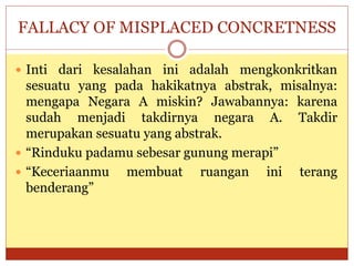 FALLACY OF MISPLACED CONCRETNESS
 Inti dari kesalahan ini adalah mengkonkritkan
sesuatu yang pada hakikatnya abstrak, misalnya:
mengapa Negara A miskin? Jawabannya: karena
sudah menjadi takdirnya negara A. Takdir
merupakan sesuatu yang abstrak.
 “Rinduku padamu sebesar gunung merapi”
 “Keceriaanmu membuat ruangan ini terang
benderang”
 