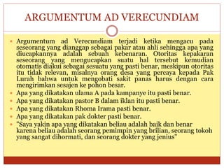ARGUMENTUM AD VERECUNDIAM
 Argumentum ad Verecundiam terjadi ketika mengacu pada
seseorang yang dianggap sebagai pakar atau ahli sehingga apa yang
diucapkannya adalah sebuah kebenaran. Otoritas kepakaran
seseorang yang mengucapkan suatu hal tersebut kemudian
otomatis diakui sebagai sesuatu yang pasti benar, meskipun otoritas
itu tidak relevan, misalnya orang desa yang percaya kepada Pak
Lurah bahwa untuk mengobati sakit panas harus dengan cara
mengirimkan sesajen ke pohon besar.
 Apa yang dikatakan ulama A pada kampanye itu pasti benar.
 Apa yang dikatakan pastor B dalam iklan itu pasti benar.
 Apa yang dikatakan Rhoma Irama pasti benar.
 Apa yang dikatakan pak dokter pasti benar.
 "Saya yakin apa yang dikatakan beliau adalah baik dan benar
karena beliau adalah seorang pemimpin yang brilian, seorang tokoh
yang sangat dihormati, dan seorang dokter yang jenius"
 