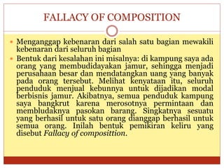 FALLACY OF COMPOSITION
 Menganggap kebenaran dari salah satu bagian mewakili
kebenaran dari seluruh bagian
 Bentuk dari kesalahan ini misalnya: di kampung saya ada
orang yang membudidayakan jamur, sehingga menjadi
perusahaan besar dan mendatangkan uang yang banyak
pada orang tersebut. Melihat kenyataan itu, seluruh
penduduk menjual kebunnya untuk dijadikan modal
berbisnis jamur. Akibatnya, semua penduduk kampung
saya bangkrut karena merosotnya permintaan dan
membludaknya pasokan barang. Singkatnya sesuatu
yang berhasil untuk satu orang dianggap berhasil untuk
semua orang. Inilah bentuk pemikiran keliru yang
disebut Fallacy of composittion.
 