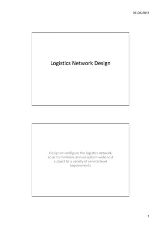 07-08-2011




    Logistics Network Design




Objective of Logistics Networking


   Design or configure the logistics network
  so as to minimize annual system-wide cost
      subject to a variety of service level
                 requirements




                                                       1
 