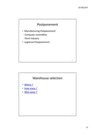 07-08-2011




            Postponement
• Manufacturing Postponement
 - Computer assemblies
 - Paint Industry
• Logistical Postponement




                               33




        Warehouse selection
• Where ?
• How many ?
• Who owns ?




                               34




                                           17
 