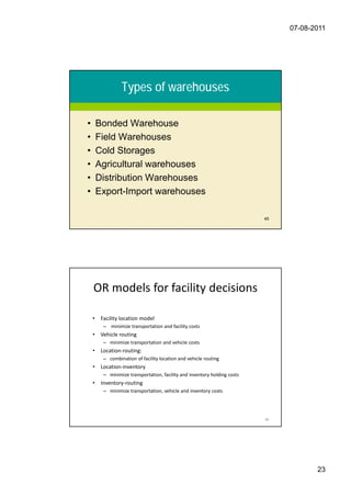 07-08-2011




                  Types of warehouses

•       Bonded Warehouse
•       Field Warehouses
•       Cold Storages
•       Agricultural warehouses
•       Distribution Warehouses
•       Export-Import warehouses

                                                                            45




    OR models for facility decisions

    •    Facility location model
          – minimize transportation and facility costs
    •    Vehicle routing
          – minimize transportation and vehicle costs
    •    Location-routing:
          – combination of facility location and vehicle routing
    •    Location-inventory
          – minimize transportation, facility and inventory holding costs
    •    Inventory-routing
          – minimize transportation, vehicle and inventory costs




                                                                            46




                                                                                        23
 
