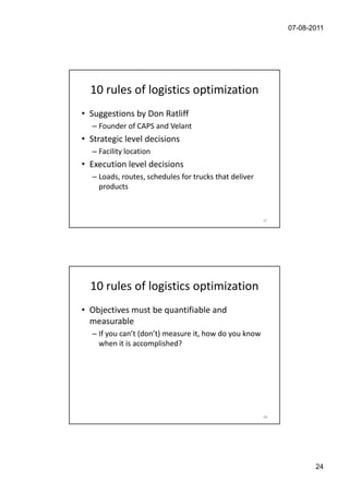 07-08-2011




  10 rules of logistics optimization
• Suggestions by Don Ratliff
  – Founder of CAPS and Velant
• Strategic level decisions
  – Facility location
• Execution level decisions
  – Loads, routes, schedules for trucks that deliver
    products


                                                       47




  10 rules of logistics optimization
• Objectives must be quantifiable and
  measurable
  – If you can’t (don’t) measure it, how do you know
    when it is accomplished?




                                                       48




                                                                   24
 