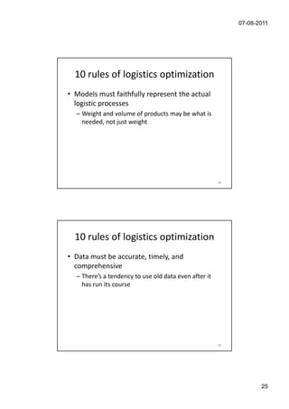 07-08-2011




  10 rules of logistics optimization
• Models must faithfully represent the actual
  logistic processes
  – Weight and volume of products may be what is
    needed, not just weight




                                                       49




  10 rules of logistics optimization
• Data must be accurate, timely, and
  comprehensive
  – There’s a tendency to use old data even after it
    has run its course




                                                       50




                                                                   25
 