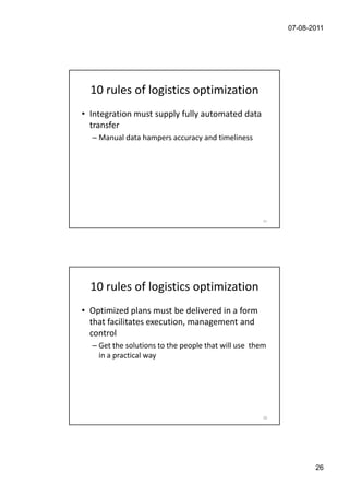 07-08-2011




  10 rules of logistics optimization
• Integration must supply fully automated data
  transfer
  – Manual data hampers accuracy and timeliness




                                                     51




  10 rules of logistics optimization
• Optimized plans must be delivered in a form
  that facilitates execution, management and
  control
  – Get the solutions to the people that will use them
    in a practical way




                                                     52




                                                                 26
 