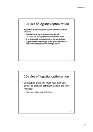 07-08-2011




   10 rules of logistics optimization
• Algorithms must intelligently exploit individual problem
  structure
   – Say that there are 40 shipments on a truck
       • There are 40 ways the deliveries can be made
   – It’s not possible to calculate all of the possibilities
   – Algorithms take advantage of the special structure to
     reduce the complexity to a manageable size




                                                               53




   10 rules of logistics optimization
• Computing platforms must have sufficient
  power to produce optimum plans in the time
  required
   – Too much data, too little time




                                                               54




                                                                           27
 