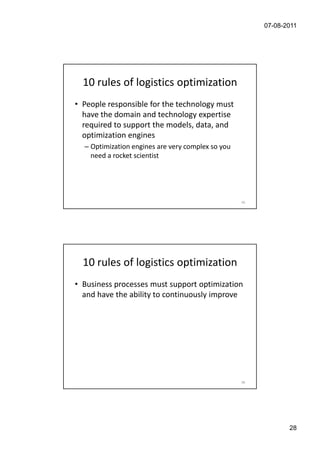 07-08-2011




  10 rules of logistics optimization
• People responsible for the technology must
  have the domain and technology expertise
  required to support the models, data, and
  optimization engines
  – Optimization engines are very complex so you
    need a rocket scientist




                                                   55




  10 rules of logistics optimization
• Business processes must support optimization
  and have the ability to continuously improve




                                                   56




                                                               28
 