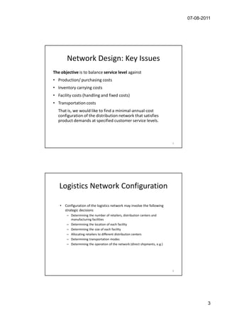07-08-2011




        Network Design: Key Issues
The objective is to balance service level against
• Production/ purchasing costs
• Inventory carrying costs
• Facility costs (handling and fixed costs)
• Transportation costs
  That is, we would like to find a minimal-annual-cost
  configuration of the distribution network that satisfies
  product demands at specified customer service levels.



                                                                              5




   Logistics Network Configuration

   •   Configuration of the logistics network may involve the following
       strategic decisions
        – Determining the number of retailers, distribution centers and
          manufacturing facilities
        – Determining the location of each facility
        – Determining the size of each facility
        – Allocating retailers to different distribution centers
        – Determining transportation modes
        – Determining the operation of the network (direct shipments, e.g.)




                                                                              6




                                                                                          3
 