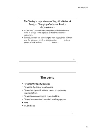 07-08-2011




 The Strategic Importance of Logistics Network
      Design: Changing Customer Service
                 Requirements
• A customer’s business has changed and the company may
  need to change some aspect(s) of its service to those
  customers.
• Some customers will be looking for new supply chain partners
  and the company needs to be responsive             to these
  potential new business             partners.




                                                                  59




                      The trend
• Towards third party logistics
• Towards sharing of warehouses.
• Towards a dynamic set up, based on customer
  segmentation.
• Towards postponement, cross docking.
• Towards automated material handling system
• GPS
• ECommerce


                                                             60




                                                                              30
 